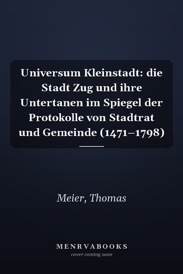 Universum Kleinstadt: die Stadt Zug und ihre Untertanen im Spiegel der Protokolle von Stadtrat und Gemeinde (1471–1798)