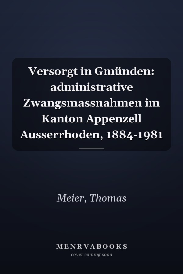 Versorgt in Gmünden: administrative Zwangsmassnahmen im Kanton Appenzell Ausserrhoden, 1884-1981