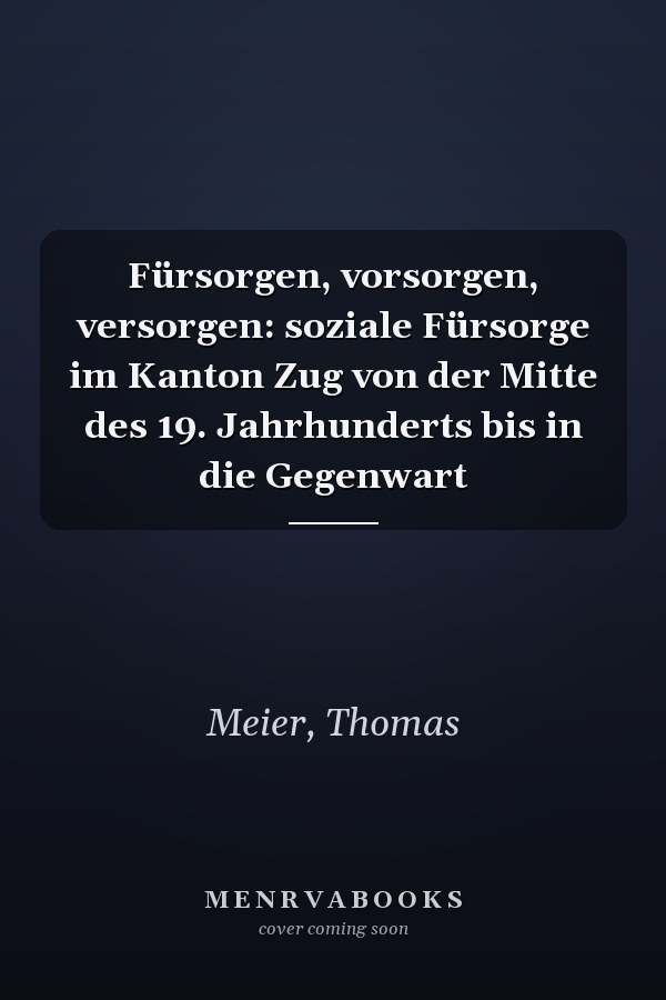Fürsorgen, vorsorgen, versorgen: soziale Fürsorge im Kanton Zug von der Mitte des 19. Jahrhunderts bis in die Gegenwart