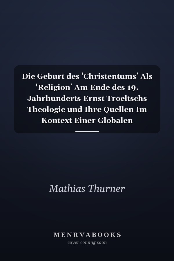 Die Geburt des 'Christentums' Als 'Religion' Am Ende des 19. Jahrhunderts Ernst Troeltschs Theologie und Ihre Quellen Im Kontext Einer Globalen Religionsgeschichte