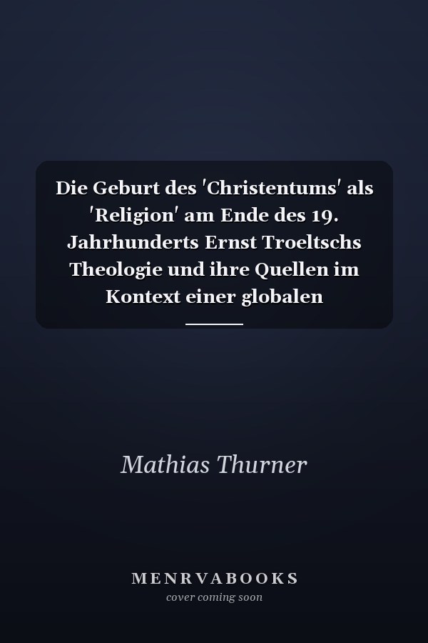 Die Geburt des 'Christentums' als 'Religion' am Ende des 19. Jahrhunderts Ernst Troeltschs Theologie und ihre Quellen im Kontext einer globalen Religionsgeschichte