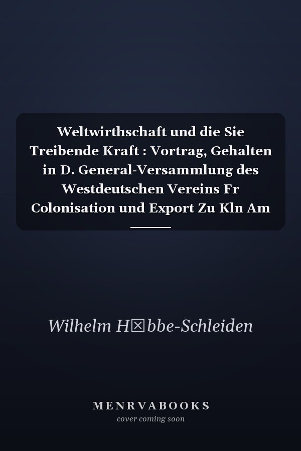 Weltwirthschaft und die Sie Treibende Kraft : Vortrag, Gehalten in D. General-Versammlung des Westdeutschen Vereins Fr Colonisation und Export Zu Kln Am 4. Mrz 1882
