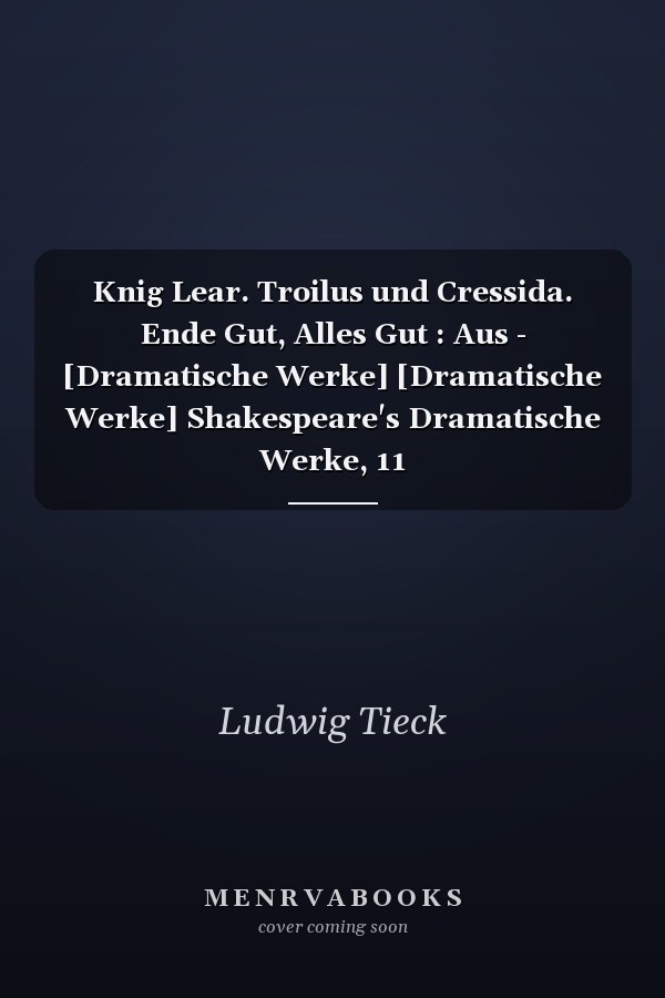 Knig Lear. Troilus und Cressida. Ende Gut, Alles Gut : Aus - [Dramatische Werke] [Dramatische Werke] Shakespeare's Dramatische Werke, 11
