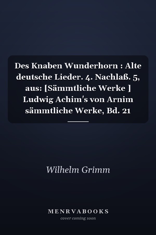 Des Knaben Wunderhorn : Alte deutsche Lieder. 4. Nachlaß. 5, aus: [Sämmtliche Werke ] Ludwig Achim's von Arnim sämmtliche Werke, Bd. 21