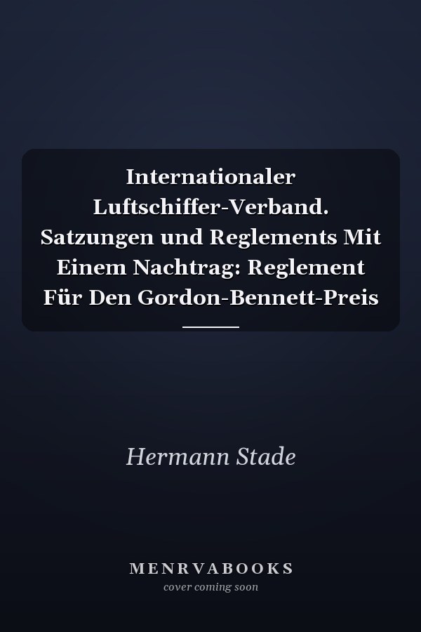 Internationaler Luftschiffer-Verband. Satzungen und Reglements Mit Einem Nachtrag: Reglement Für Den Gordon-Bennett-Preis