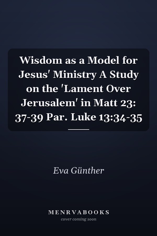 Wisdom as a Model for Jesus' Ministry A Study on the 'Lament Over Jerusalem' in Matt 23: 37-39 Par. Luke 13:34-35
