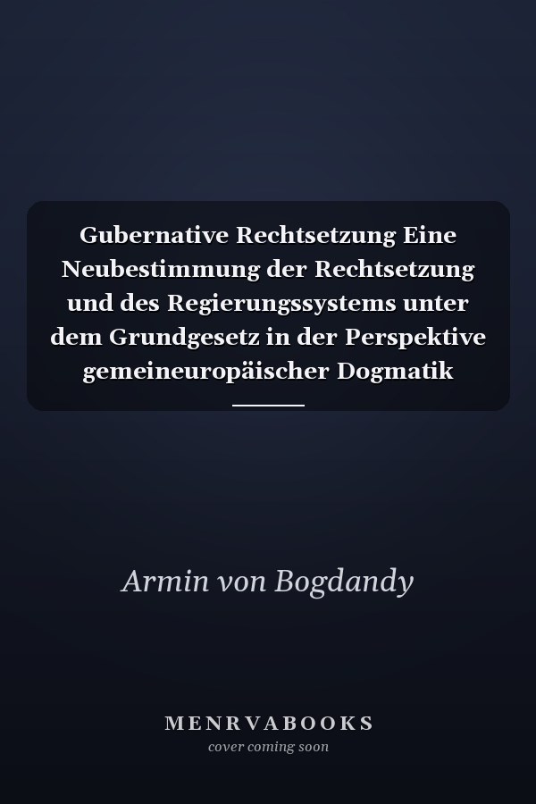 Gubernative Rechtsetzung Eine Neubestimmung der Rechtsetzung und des Regierungssystems unter dem Grundgesetz in der Perspektive gemeineuropäischer Dogmatik