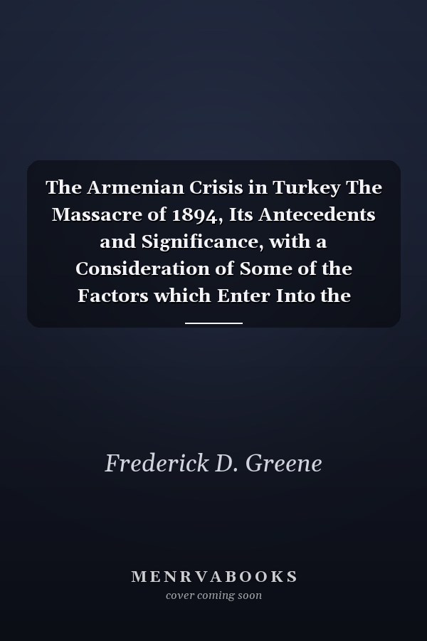 The Armenian Crisis in Turkey The Massacre of 1894, Its Antecedents and Significance, with a Consideration of Some of the Factors which Enter Into the Solution of this Phase of the Eastern Question