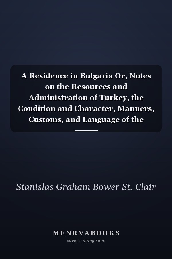 A Residence in Bulgaria Or, Notes on the Resources and Administration of Turkey, the Condition and Character, Manners, Customs, and Language of the Christian and Musselman Populations, with Reference to the Easter Question