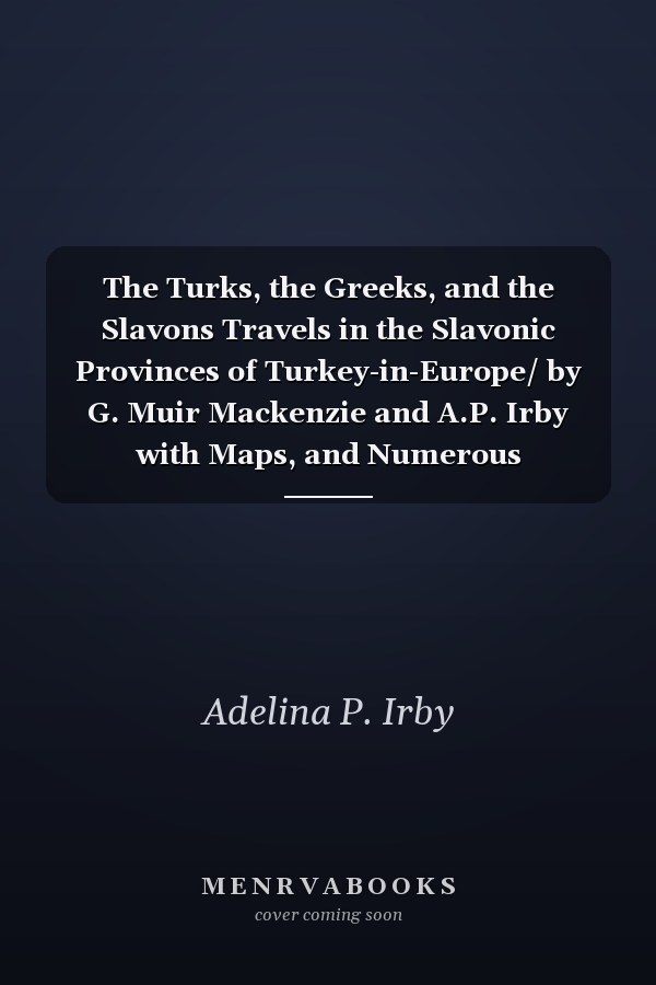 The Turks, the Greeks, and the Slavons Travels in the Slavonic Provinces of Turkey-in-Europe/ by G. Muir Mackenzie and A.P. Irby with Maps, and Numerous Illustrations by F. Kanitz