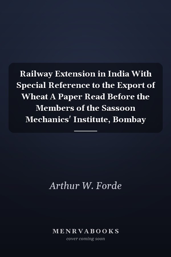 Railway Extension in India With Special Reference to the Export of Wheat A Paper Read Before the Members of the Sassoon Mechanics' Institute, Bombay