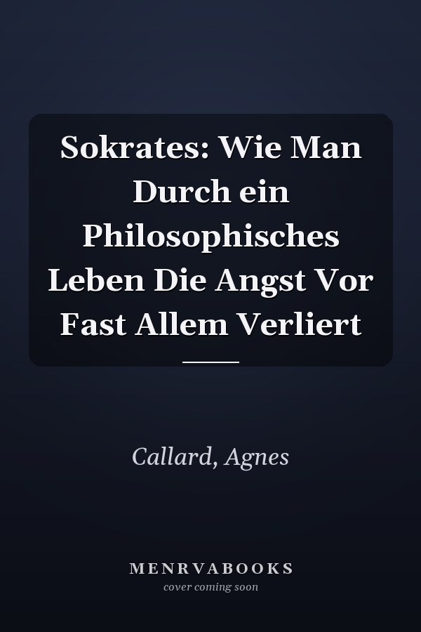 Sokrates: Wie Man Durch ein Philosophisches Leben Die Angst Vor Fast Allem Verliert