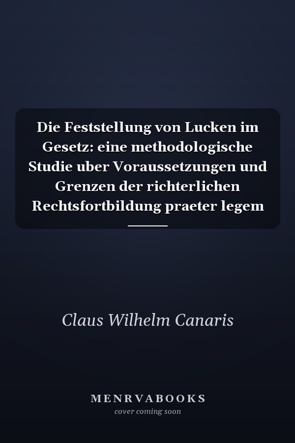 Die Feststellung von Lucken im Gesetz: eine methodologische Studie uber Voraussetzungen und Grenzen der richterlichen Rechtsfortbildung praeter legem