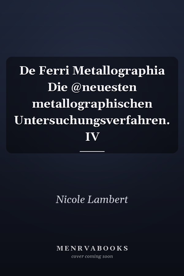 De Ferri Metallographia Die @neuesten metallographischen Untersuchungsverfahren. IV