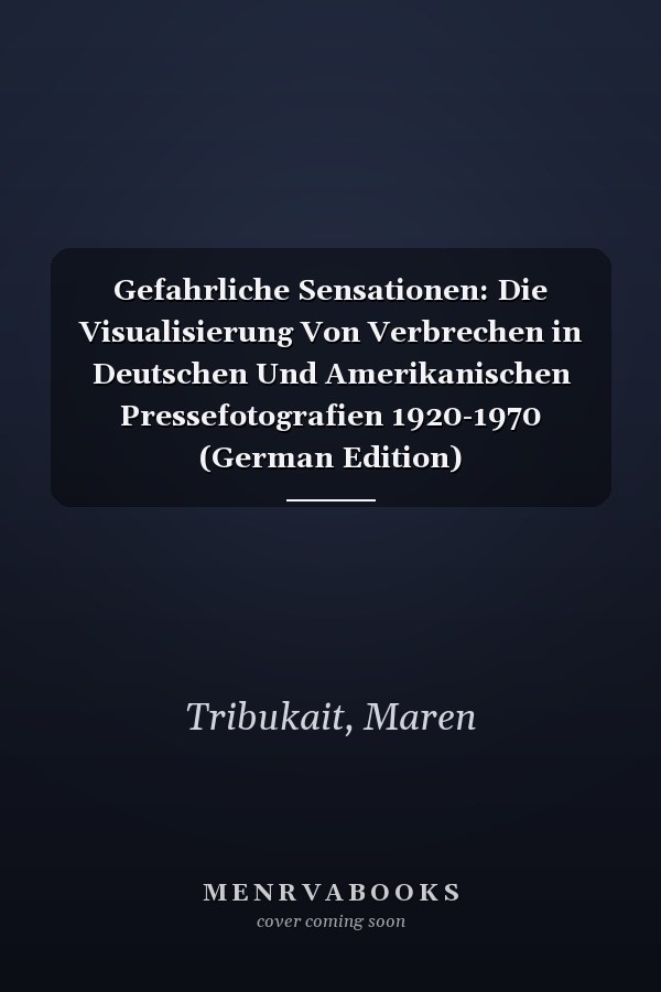 Gefahrliche Sensationen: Die Visualisierung Von Verbrechen in Deutschen Und Amerikanischen Pressefotografien 1920-1970 (German Edition)