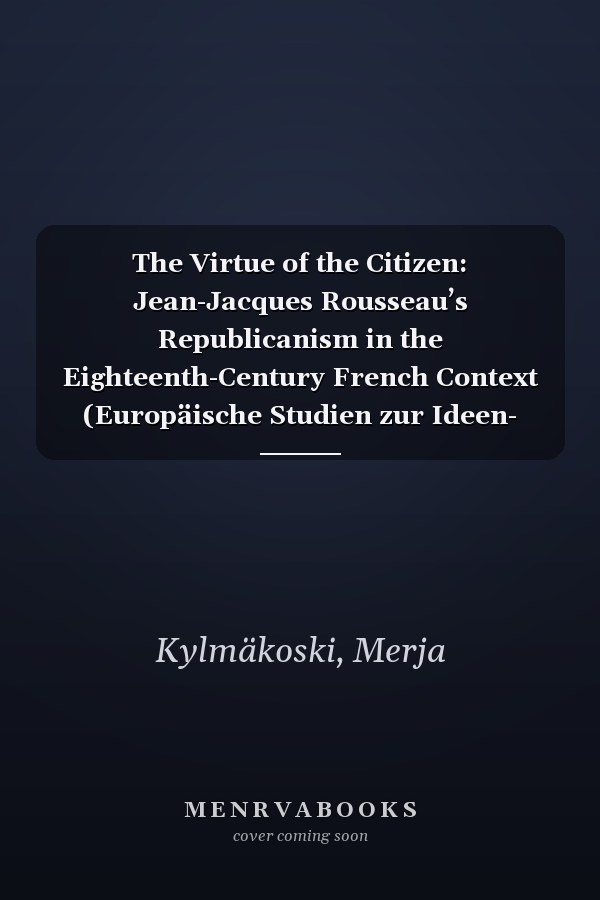 The Virtue of the Citizen: Jean-Jacques Rousseau’s Republicanism in the Eighteenth-Century French Context (Europäische Studien zur Ideen- und ... Studies in the History of Science and Ideas)