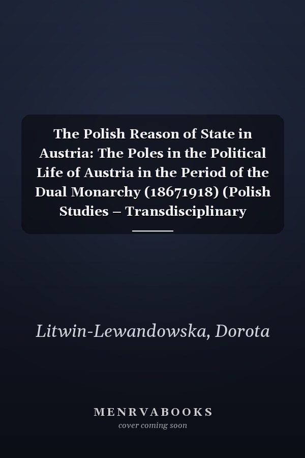 The Polish Reason of State in Austria: The Poles in the Political Life of Austria in the Period of the Dual Monarchy (18671918) (Polish Studies – Transdisciplinary Perspectives Book 34)