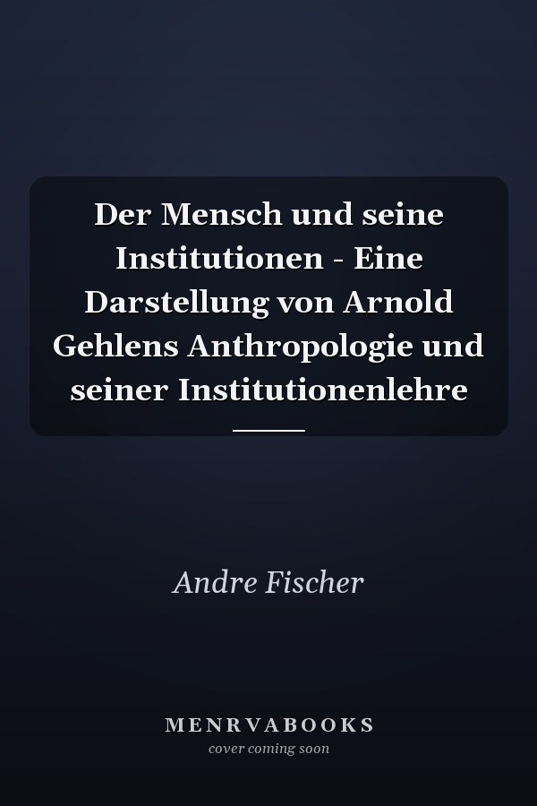 Der Mensch und seine Institutionen - Eine Darstellung von Arnold Gehlens Anthropologie und seiner Institutionenlehre