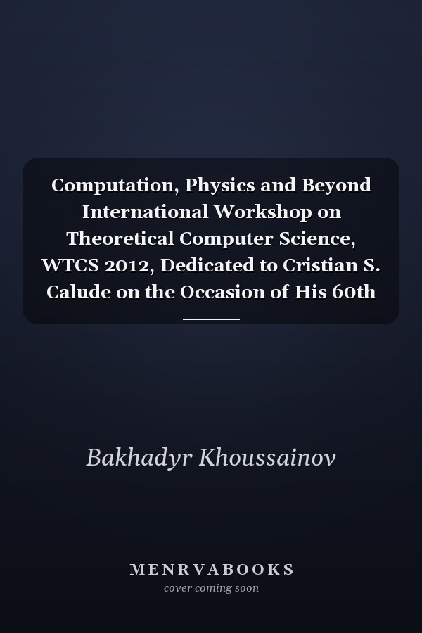 Computation, Physics and Beyond International Workshop on Theoretical Computer Science, WTCS 2012, Dedicated to Cristian S. Calude on the Occasion of His 60th Birthday, Auckland, New Zealand, February 21-24, 2012, Revised Selected and Invited Papers