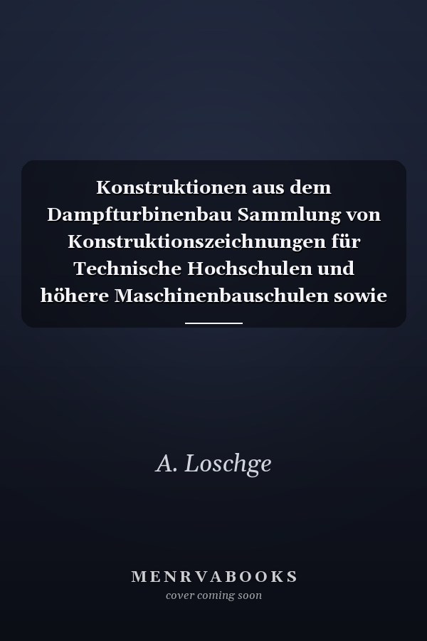 Konstruktionen aus dem Dampfturbinenbau Sammlung von Konstruktionszeichnungen für Technische Hochschulen und höhere Maschinenbauschulen sowie für Ingenieure und Techniker