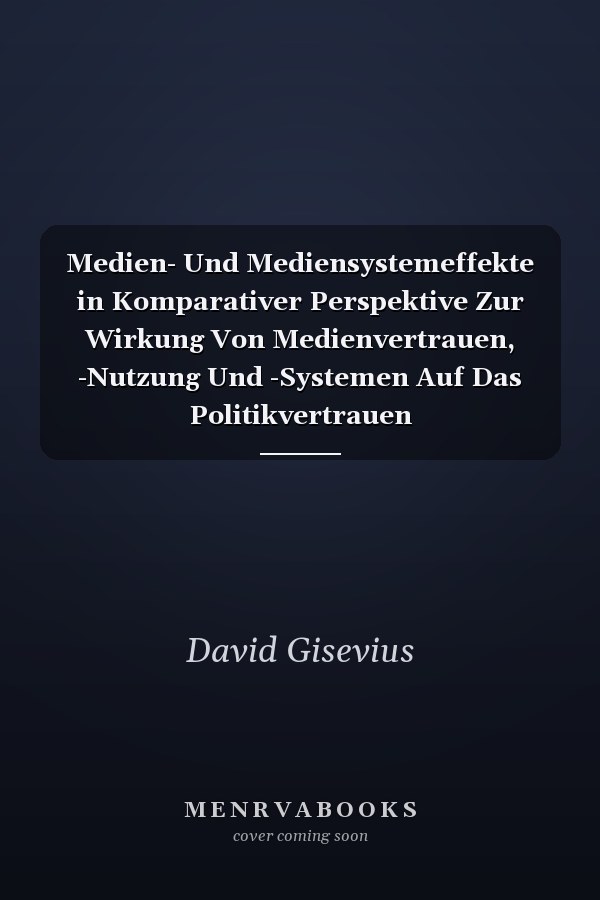 Medien- Und Mediensystemeffekte in Komparativer Perspektive Zur Wirkung Von Medienvertrauen, -Nutzung Und -Systemen Auf Das Politikvertrauen