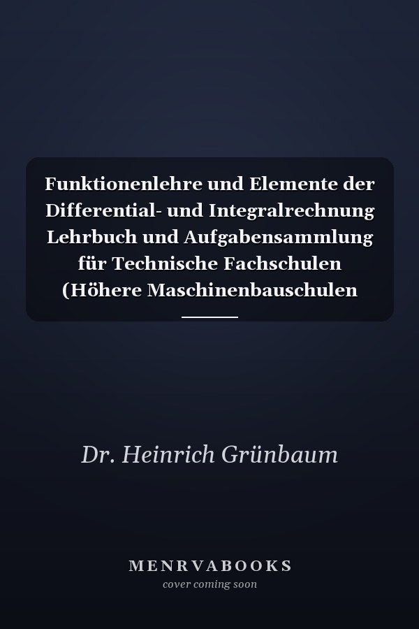 Funktionenlehre und Elemente der Differential- und Integralrechnung Lehrbuch und Aufgabensammlung für Technische Fachschulen (Höhere Maschinenbauschulen usw.), zur Vorbereitung für die Mathematischen Vorlesungen der Technischen Hochschulen, sowie für Höhere Lehranstalten und zum Selbstunterricht