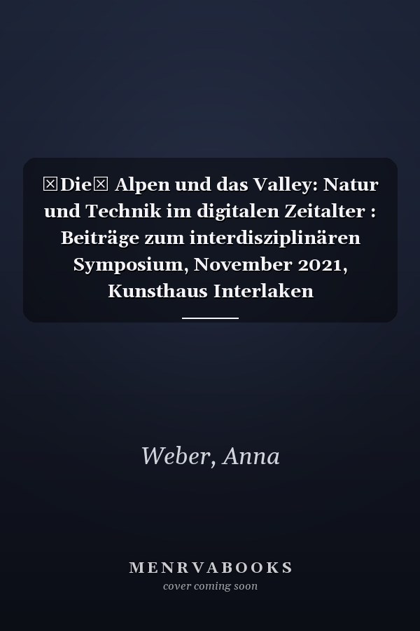 Die Alpen und das Valley: Natur und Technik im digitalen Zeitalter : Beiträge zum interdisziplinären Symposium, November 2021, Kunsthaus Interlaken
