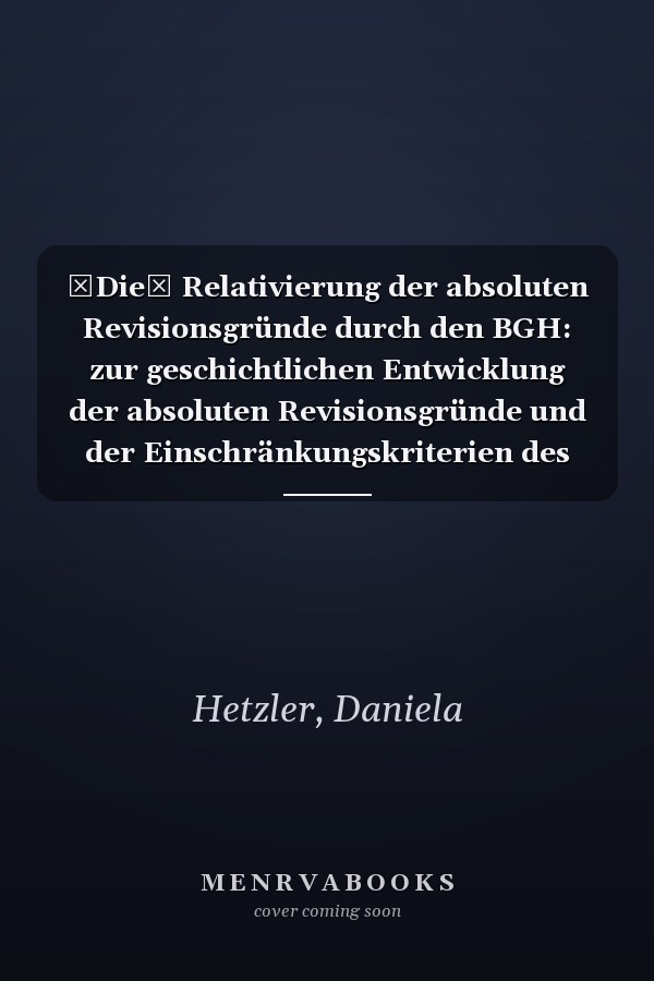 Die Relativierung der absoluten Revisionsgründe durch den BGH: zur geschichtlichen Entwicklung der absoluten Revisionsgründe und der Einschränkungskriterien des BGH sowie eine Analyse der Rechtsprechung der Jahre 2010 bis einschließlich 2022