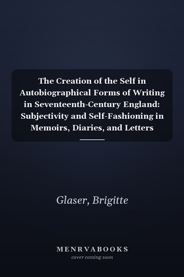 The Creation of the Self in Autobiographical Forms of Writing in Seventeenth-Century England: Subjectivity and Self-Fashioning in Memoirs, Diaries, and Letters
