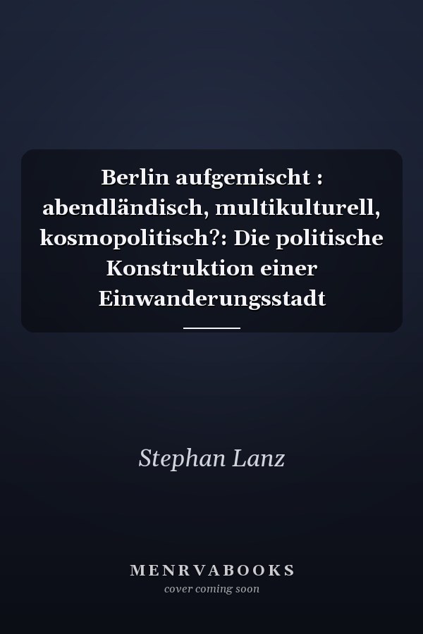 Berlin aufgemischt : abendländisch, multikulturell, kosmopolitisch?: Die politische Konstruktion einer Einwanderungsstadt