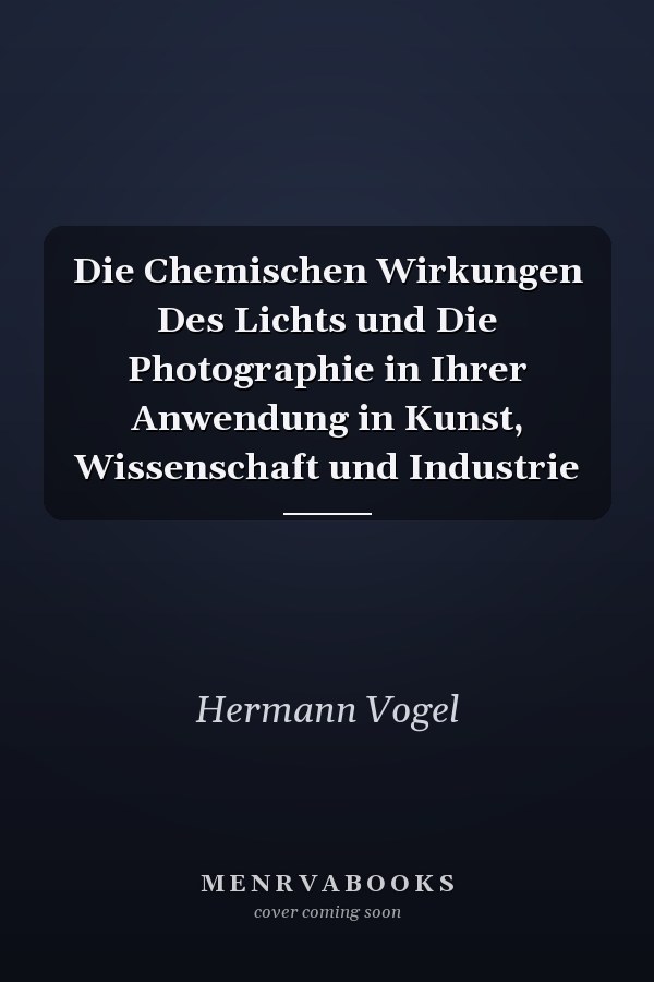 Die Chemischen Wirkungen Des Lichts und Die Photographie in Ihrer Anwendung in Kunst, Wissenschaft und Industrie