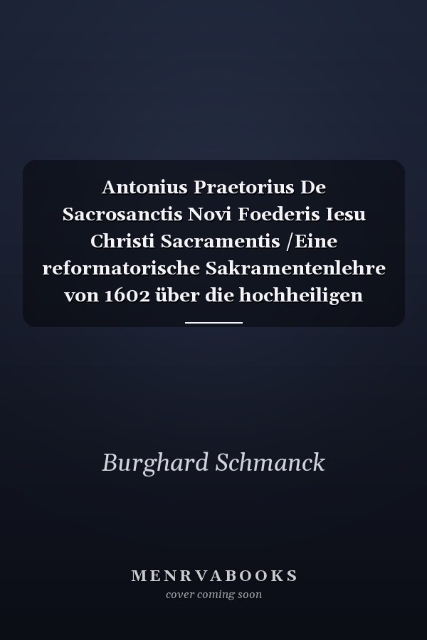 Antonius Praetorius De Sacrosanctis Novi Foederis Iesu Christi Sacramentis /Eine reformatorische Sakramentenlehre von 1602 über die hochheiligen Sakramente des Neuen Bundes Jesu Christi