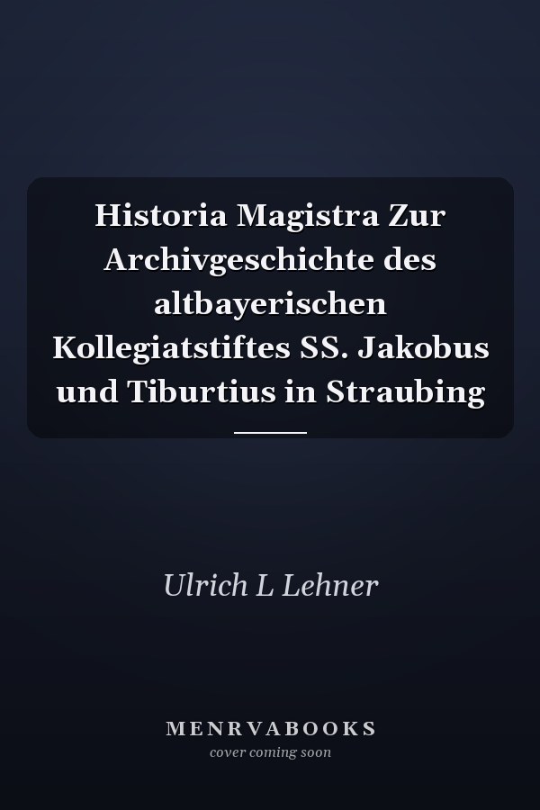 Historia Magistra Zur Archivgeschichte des altbayerischen Kollegiatstiftes  SS. Jakobus und Tiburtius in Straubing