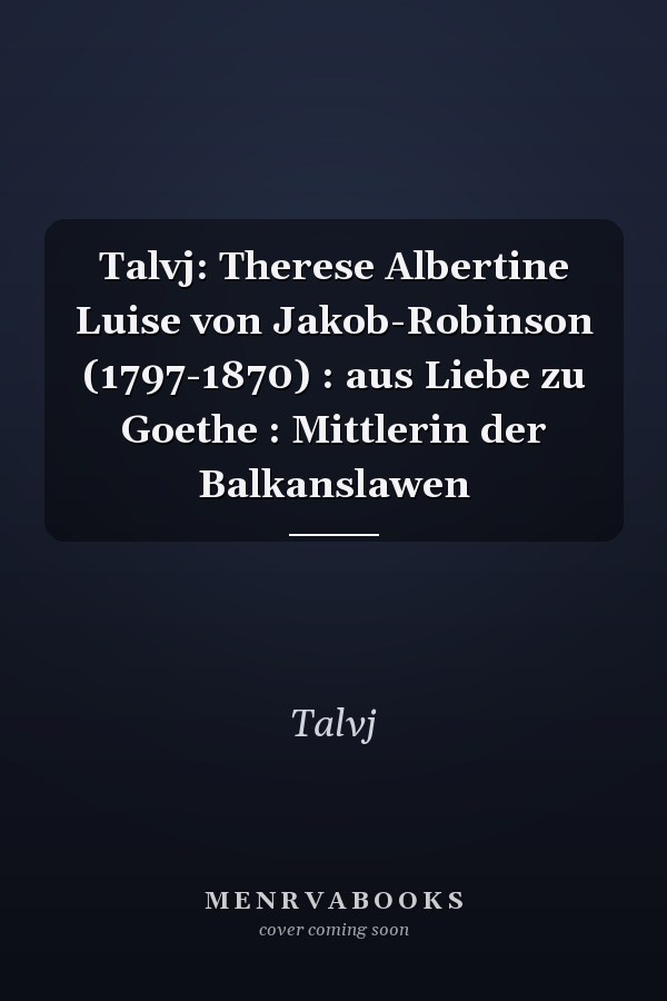 Talvj: Therese Albertine Luise von Jakob-Robinson (1797-1870) : aus Liebe zu Goethe : Mittlerin der Balkanslawen