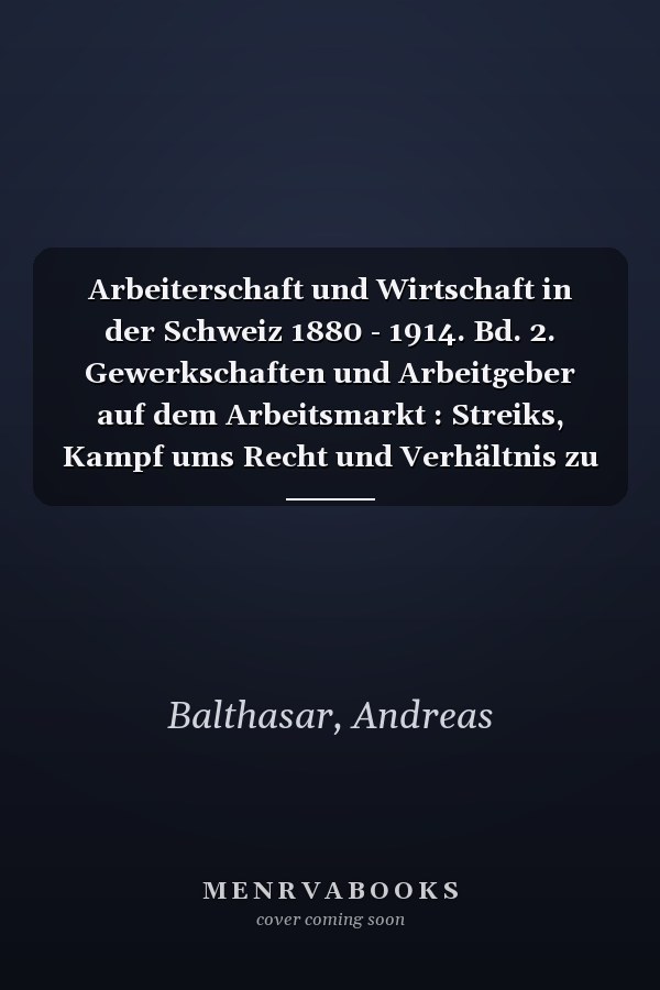 Arbeiterschaft und Wirtschaft in der Schweiz 1880 - 1914. Bd. 2. Gewerkschaften und Arbeitgeber auf dem Arbeitsmarkt : Streiks, Kampf ums Recht und Verhältnis zu anderen Interessengruppen / Andreas Balthasar ... 2