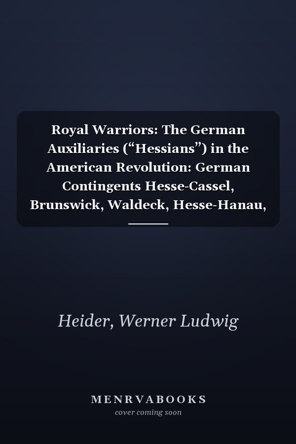 Royal Warriors: The German Auxiliaries (“Hessians”) in the American Revolution: German Contingents Hesse-Cassel, Brunswick, Waldeck, Hesse-Hanau, Ansbach-Bayreuth, and Anhalt-Zerbst