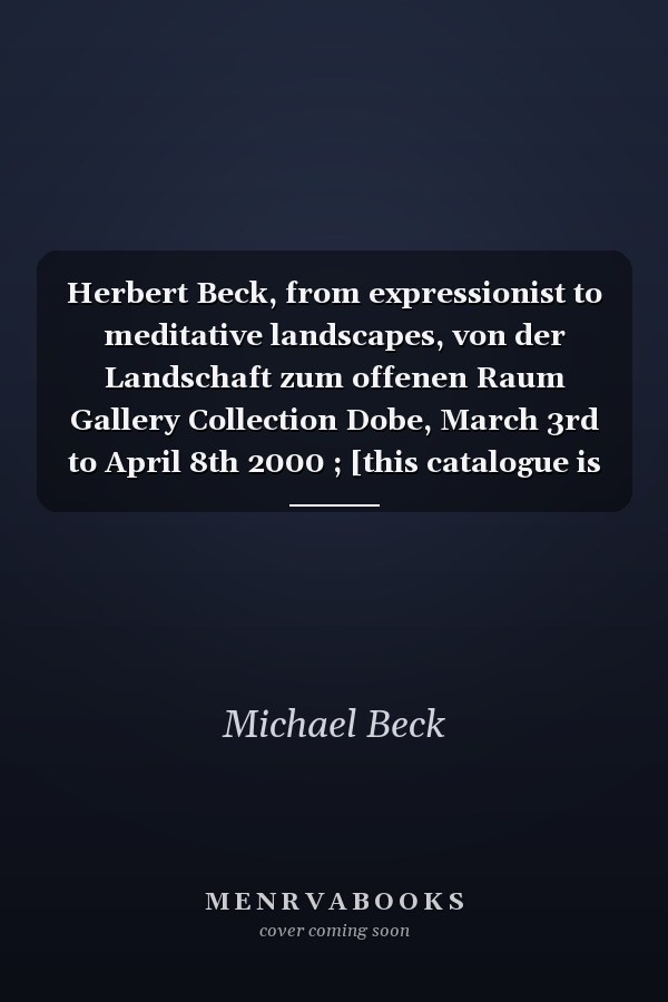 Herbert Beck, from expressionist to meditative landscapes, von der Landschaft zum offenen Raum Gallery Collection Dobe, March 3rd to April 8th 2000 ; [this catalogue is being published for the Exhibition "Herbert Beck. From Expressionist to Meditative Landscapes"]