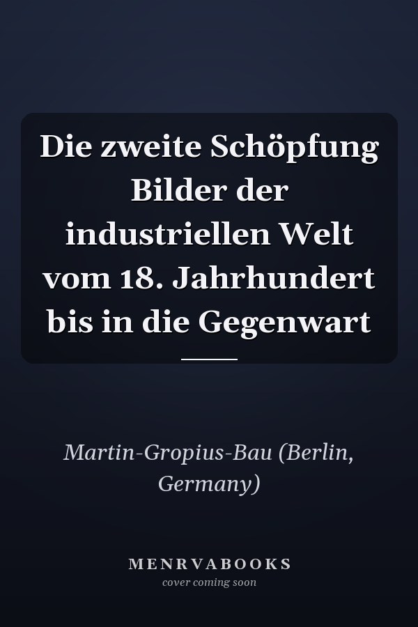Die zweite Schöpfung Bilder der industriellen Welt vom 18. Jahrhundert bis in die Gegenwart