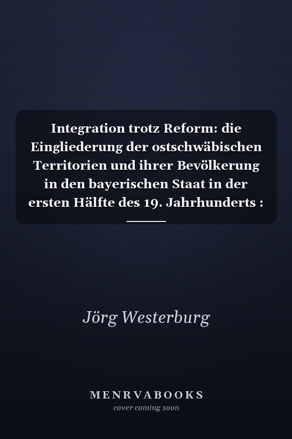 Integration trotz Reform: die Eingliederung der ostschwäbischen Territorien und ihrer Bevölkerung in den bayerischen Staat in der ersten Hälfte des 19. Jahrhunderts : Inaugural-Dissertation zur Erlangen des Doktorgrades der Philosophisch-Historischen Fakultät der Universität Heidelberg