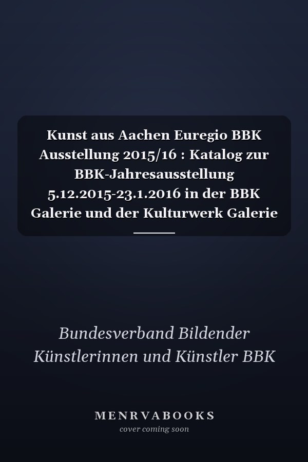 Kunst aus Aachen Euregio BBK Ausstellung 2015/16 : Katalog zur BBK-Jahresausstellung 5.12.2015-23.1.2016 in der BBK Galerie und der Kulturwerk Galerie