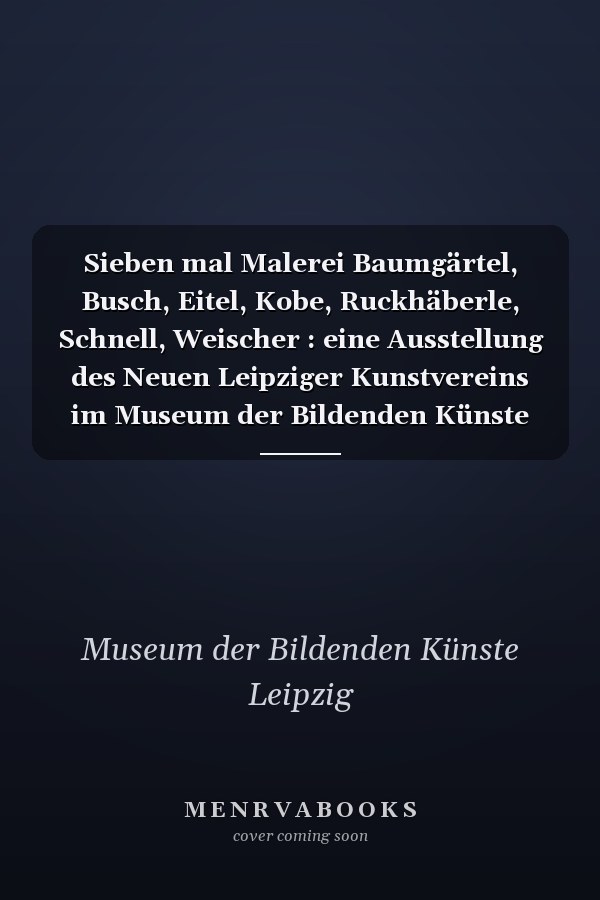 Sieben mal Malerei Baumgärtel, Busch, Eitel, Kobe, Ruckhäberle, Schnell, Weischer : eine Ausstellung des Neuen Leipziger Kunstvereins im Museum der Bildenden Künste Leipzig