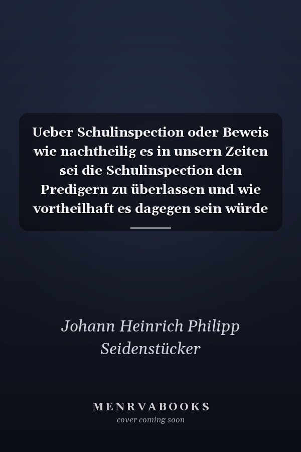 Ueber Schulinspection oder Beweis wie nachtheilig es in unsern Zeiten sei die Schulinspection den Predigern zu überlassen und wie vortheilhaft es dagegen sein würde die Prediger der Inspection der Schullehrer zu unterwerfen
