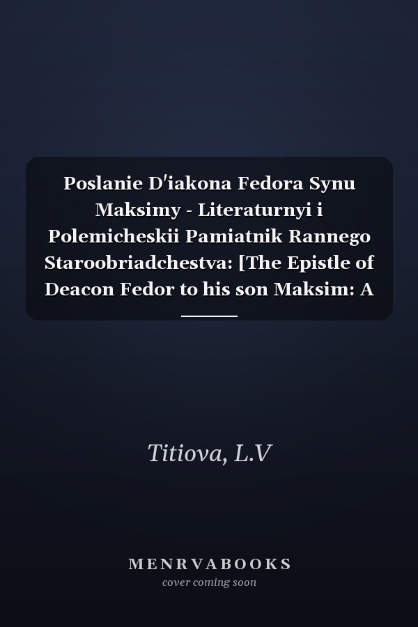 Poslanie D'iakona Fedora Synu Maksimy - Literaturnyi i Polemicheskii Pamiatnik Rannego Staroobriadchestva: [The Epistle of Deacon Fedor to his son Maksim: A Literary and polemic monument of early Old Believers' literature]
