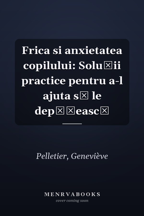 Frica si anxietatea copilului: Soluții practice pentru a-l ajuta să le depășească