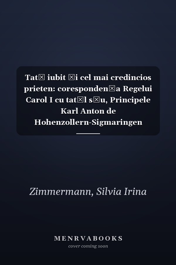 Tată iubit şi cel mai credincios prieten: corespondenţa Regelui Carol I cu tatăl său, Principele Karl Anton de Hohenzollern-Sigmaringen (1866-1881)