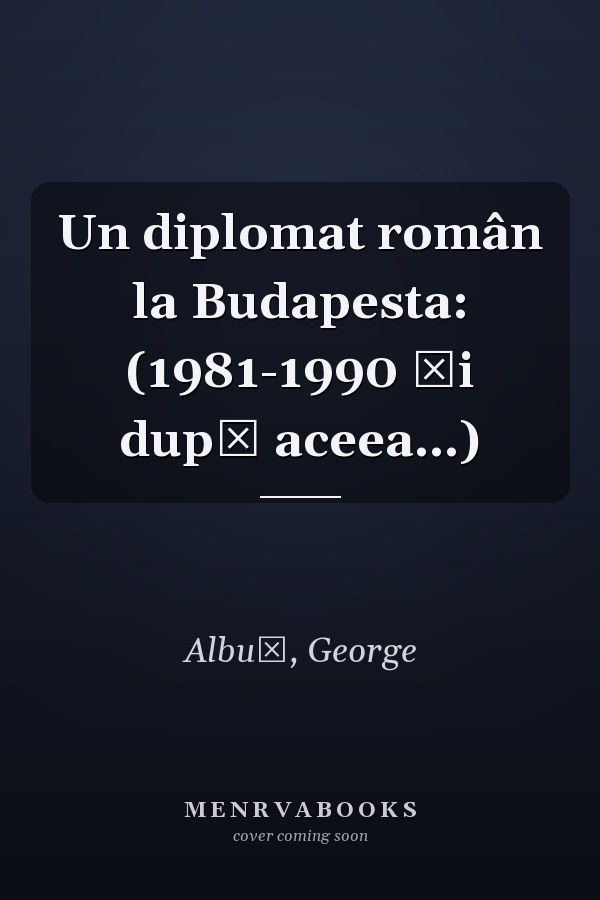 Un diplomat român la Budapesta: (1981-1990 şi după aceea...)