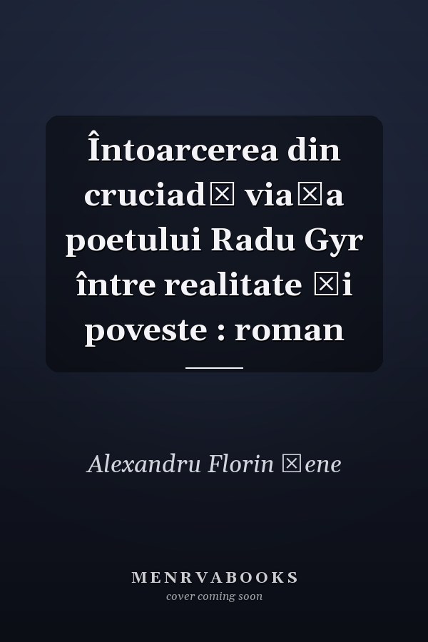 Întoarcerea din cruciadă viaţa poetului Radu Gyr între realitate şi poveste : roman