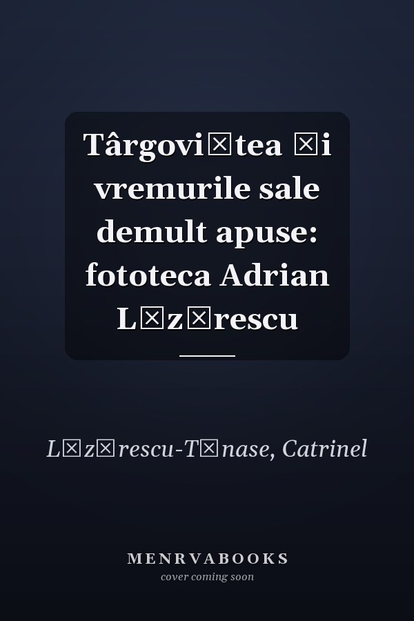 Târgoviştea şi vremurile sale demult apuse: fototeca Adrian Lăzărescu