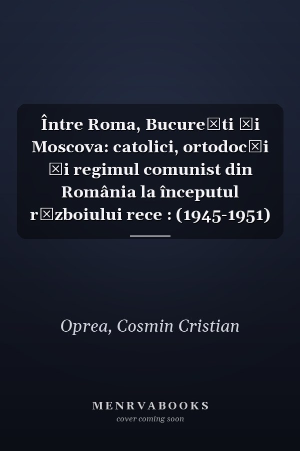 Între Roma, Bucureşti şi Moscova: catolici, ortodocşi şi regimul comunist din România la începutul războiului rece : (1945-1951)
