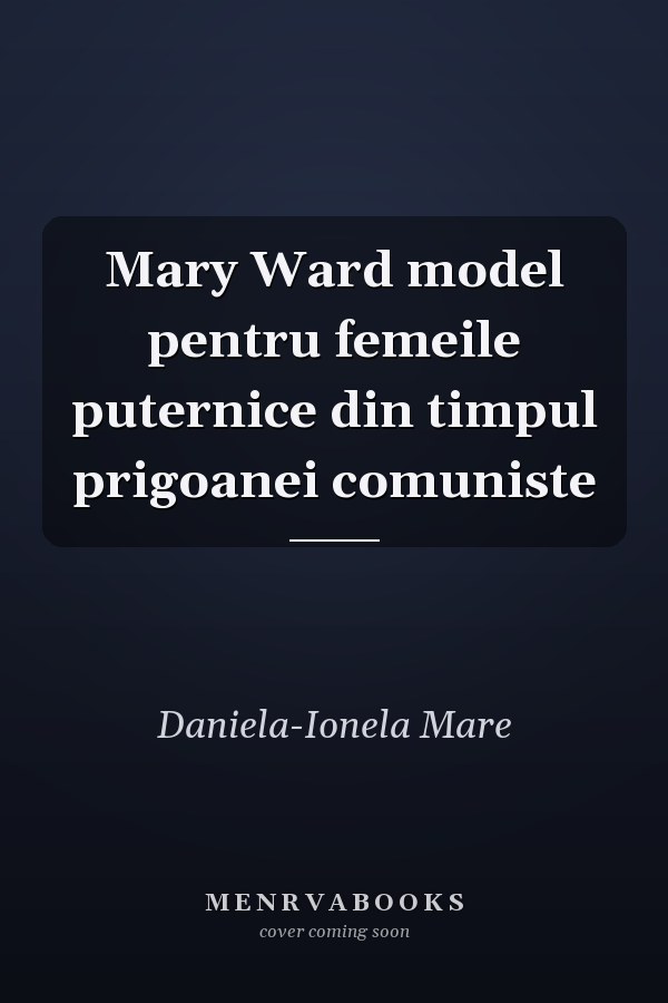 Mary Ward model pentru femeile puternice din timpul prigoanei comuniste